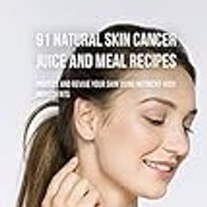 91 Natural Skin Cancer Juice and Meal Recipes: Protect and Revive Your Skin Using Nutrient-Rich Ingredients